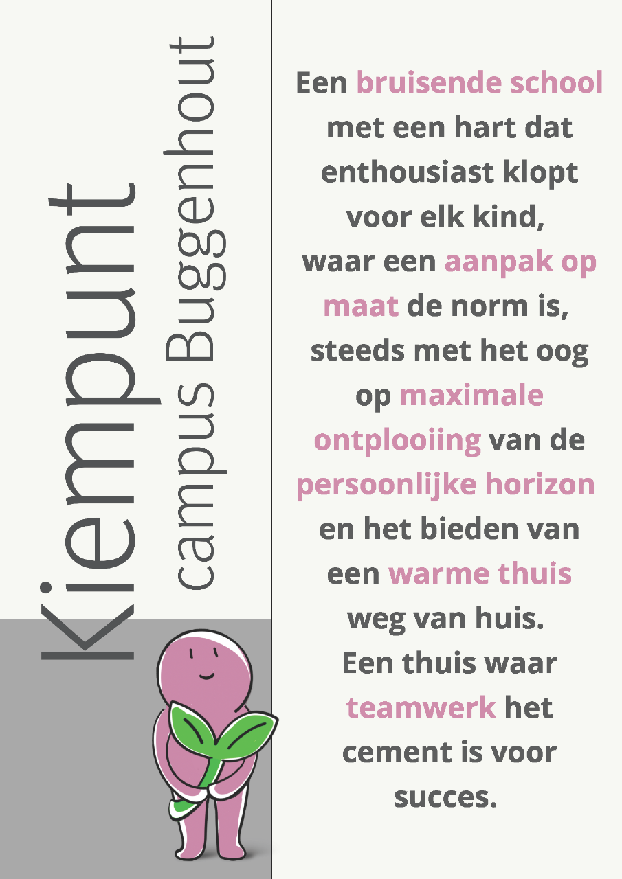 visie van Kiempunt campus Buggenhout met kiempuntje: Een bruisende school met een hart dat enthousiast klopt voor elk kind, waar een aanpak op maat de norm is. Steeds met het oog op maximale ontplooiing van de persoonlijke horizon en het bieden van een warme thuis weg van huis. Een thuis waar teamwerk het cement is voor succes.